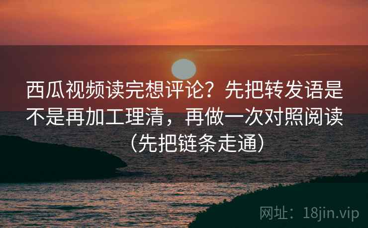 西瓜视频读完想评论？先把转发语是不是再加工理清，再做一次对照阅读（先把链条走通）