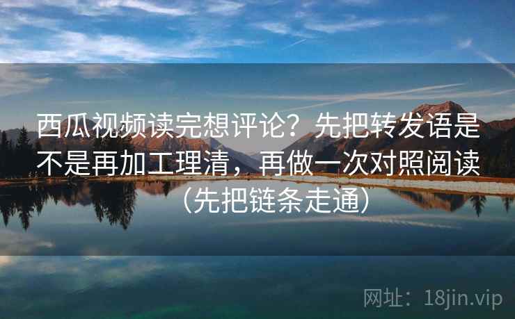 西瓜视频读完想评论？先把转发语是不是再加工理清，再做一次对照阅读（先把链条走通）